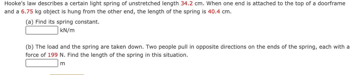 Hooke's law describes a certain light spring of unstretched length 34.2 cm. When one end is attached to the top of a doorframe
and a 6.75 kg object is hung from the other end, the length of the spring is 40.4 cm.
(a) Find its spring constant.
kN/m
(b) The load and the spring are taken down. Two people pull in opposite directions on the ends of the spring, each with a
force of 199 N. Find the length of the spring in this situation.
m
