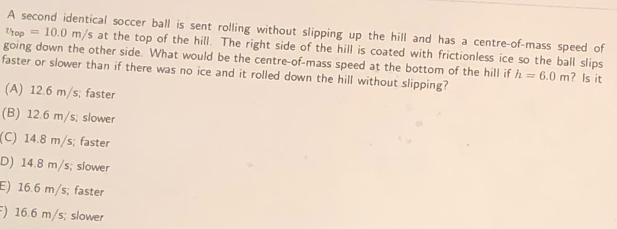 A second identical soccer ball is sent rolling without slipping up the hill and has a centre-of-mass speed of
Vrop = 10.0 m/s at the top of the hill. The right side of the hill is coated with frictionless ice so the ball slips
going down the other side. What would be the centre-of-mass speed at the bottom of the hill if h = 6.0 m? Is it
faster or slower than if there was no ice and it rolled down the hill without slipping?
(A) 12.6 m/s; faster
(B) 12.6 m/s; slower
(C) 14.8 m/s; faster
D) 14.8 m/s; slower
E) 16.6 m/s; faster
=) 16.6 m/s; slower
