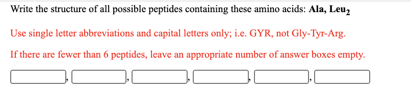 Write the structure of all possible peptides containing these amino acids: Ala, Leu,
Use single letter abbreviations and capital letters only; i.e. GYR, not Gly-Tyr-Arg.
If there are fewer than 6 peptides, leave an appropriate number of answer boxes empty.
