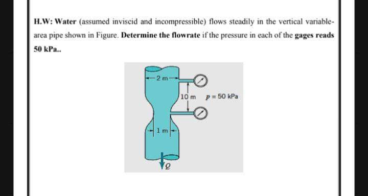 H.W: Water (assumed inviscid and incompressible) flows steadily in the vertical variable-
area pipe shown in Figure. Determine the lowrate if the pressure in each of the gages reads
50 kPa..
-2 m
10 m p= 50 kPa
