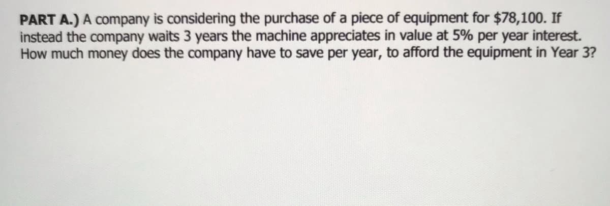 PART A.) A company is considering the purchase of a piece of equipment for $78,100. If
instead the company waits 3 years the machine appreciates in value at 5% per year interest.
How much money does the company have to save per year, to afford the equipment in Year 3?
