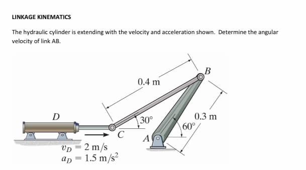 LINKAGE KINEMATICS
The hydraulic cylinder is extending with the velocity and acceleration shown. Determine the angular
velocity of link AB.
0.4 m
0.3 m
60°
D
30°
Vp = 2 m/s
ap = 1.5 m/s?
