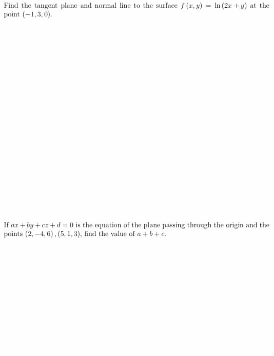 Find the tangent plane and normal line to the surface f (r, y) = In (2x + y) at the
point (-1,3,0).
If ar + by + cz + d = 0 is the equation of the plane passing through the origin and the
points (2, –4, 6), (5, 1, 3), find the value of a + b+ c.
