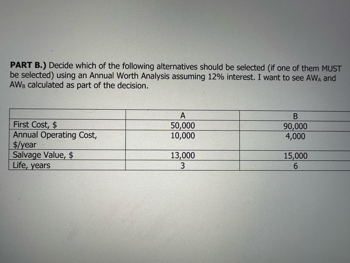 PART B.) Decide which of the following alternatives should be selected (if one of them MUST
be selected) using an Annual Worth Analysis assuming 12% interest. I want to see AWA and
AWB calculated as part of the decision.
First Cost, $
Annual Operating Cost,
$/year
Salvage Value, $
Life, years
A
50,000
10,000
13,000
3
B
90,000
4,000
15,000
6