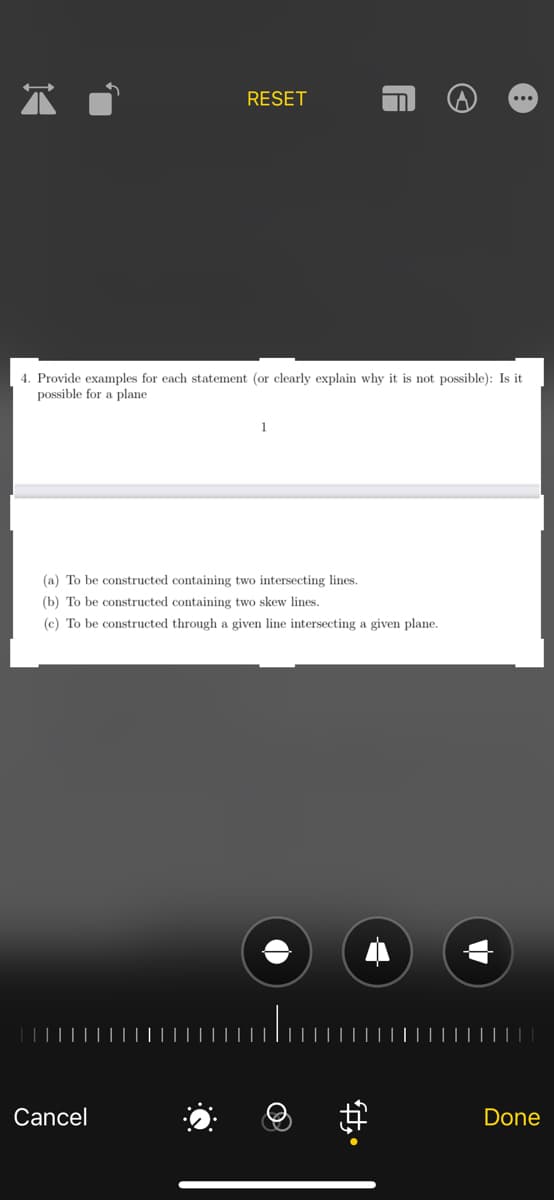 4. Provide examples for each statement (or clearly explain why it is not possible): Is it
possible for a plane
RESET
(a) To be constructed containing two intersecting lines.
(b) To be constructed containing two skew lines.
(c) To be constructed through a given line intersecting a given plane.
Cancel
·O
ft.
Done