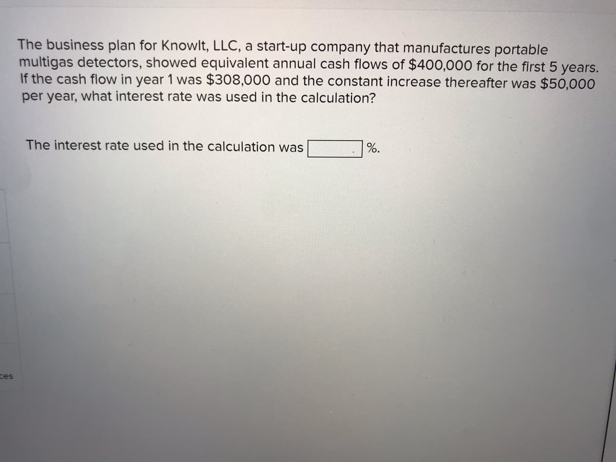 The business plan for Knowlt, LLC, a start-up company that manufactures portable
multigas detectors, showed equivalent annual cash flows of $400,000 for the first 5 years.
If the cash flow in year 1 was $308,000 and the constant increase thereafter was $50,000
per year, what interest rate was used in the calculation?
The interest rate used in the calculation was
%.
ces
