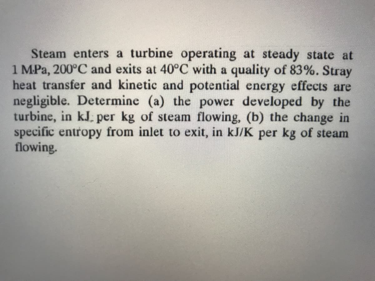 Steam enters a turbine operating at steady state at
1 MPa, 200°C and exits at 40°C with a quality of 83%. Stray
heat transfer and kinetic and potential energy effects are
negligible. Determine (a) the power developed by the
turbine, in kJ. per kg of steam flowing, (b) the change in
specific entropy from inlet to exit, in kJ/K per kg of steam
flowing.
