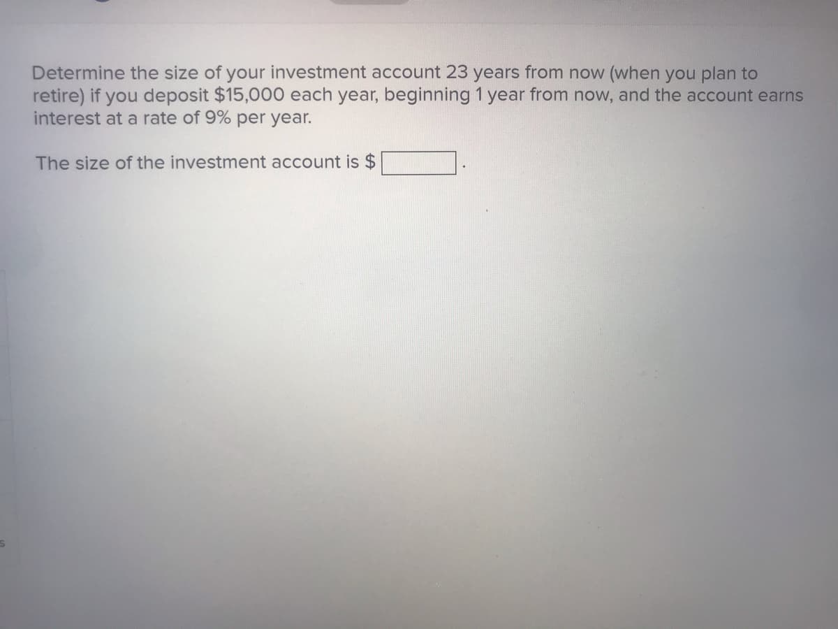 Determine the size of your investment account 23 years from now (when you plan to
retire) if you deposit $15,000 each year, beginning 1 year from now, and the account earns
interest at a rate of 9% per year.
The size of the investment account is $
