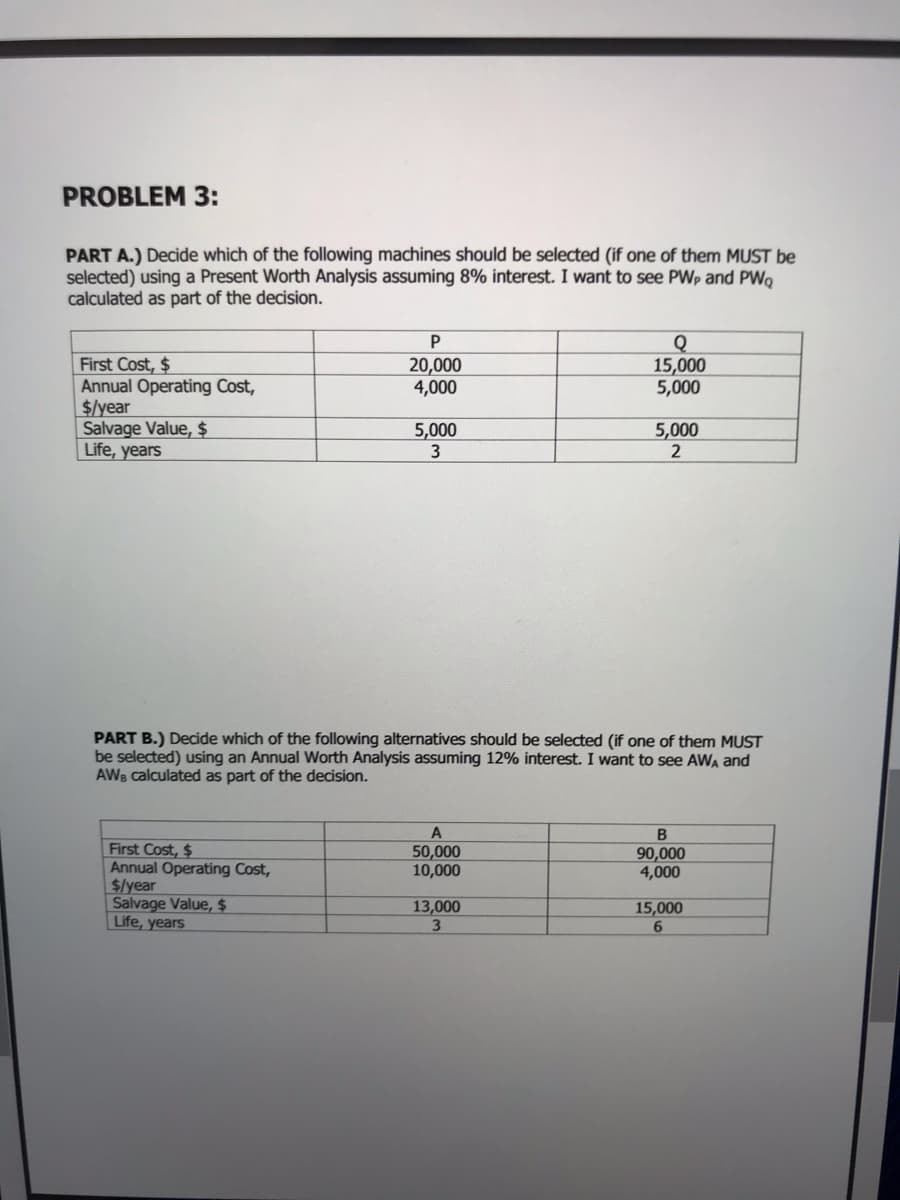 PROBLEM 3:
PART A.) Decide which of the following machines should be selected (if one of them MUST be
selected) using a Present Worth Analysis assuming 8% interest. I want to see PWp and PWo
calculated as part of the decision.
P
Q
15,000
5,000
First Cost, $
Annual Operating Cost,
$/year
Salvage Value, $
Life, years
20,000
4,000
5,000
2
5,000
PART B.) Decide which of the following alternatives should be selected (if one of them MUST
be selected) using an Annual Worth Analysis assuming 12% interest. I want to see AWA and
AWB calculated as part of the decision.
First Cost, $
Annual Operating Cost,
$/year
Salvage Value, $
Life, years
50,000
10,000
90,000
4,000
13,000
15,000
6.
