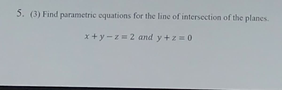 5. (3) Find parametric equations for the line of intersection of the planes.
x+ y-z = 2 and y +z = 0
