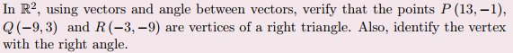 In R?, using vectors and angle between vectors, verify that the points P (13, –1),
Q(-9,3) and R(-3,–9) are vertices of a right triangle. Also, identify the vertex
with the right angle.
