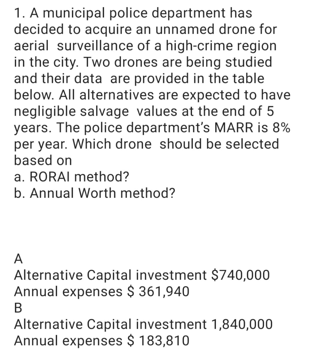 1. A municipal police department has
decided to acquire an unnamed drone for
aerial surveillance of a high-crime region
in the city. Two drones are being studied
and their data are provided in the table
below. All alternatives are expected to have
negligible salvage values at the end of 5
years. The police department's MARR is 8%
per year. Which drone should be selected
based on
a. RORAI method?
b. Annual Worth method?
A
Alternative Capital investment $740,000
Annual expenses $ 361,940
Alternative Capital investment 1,840,000
Annual expenses $ 183,810
