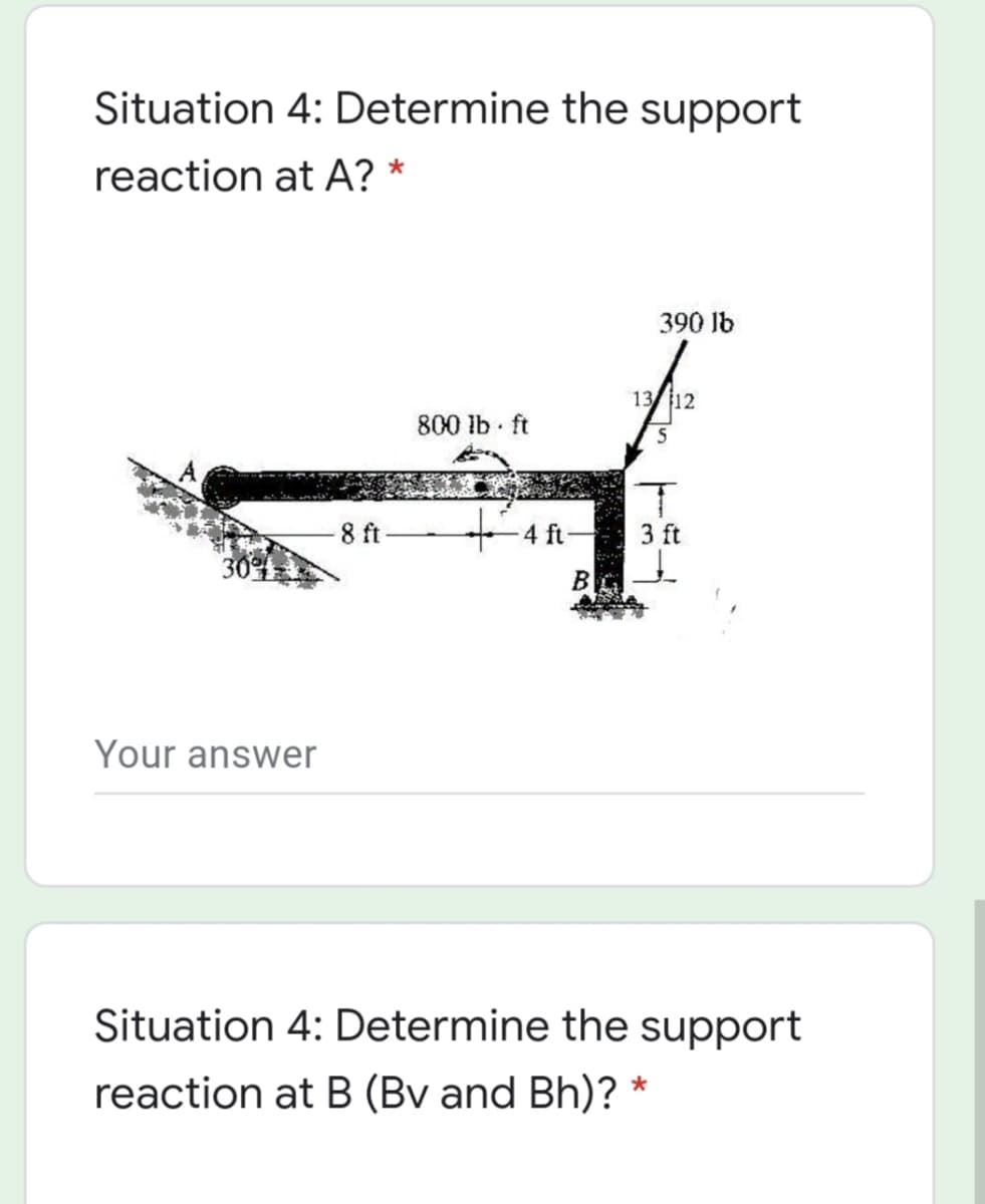 Situation 4: Determine the support
reaction at A? *
390 lb
13/ 12
800 lb ft
8 ft
4 ft
3 ft
B
Your answer
Situation 4: Determine the support
reaction at B (Bv and Bh)? *
