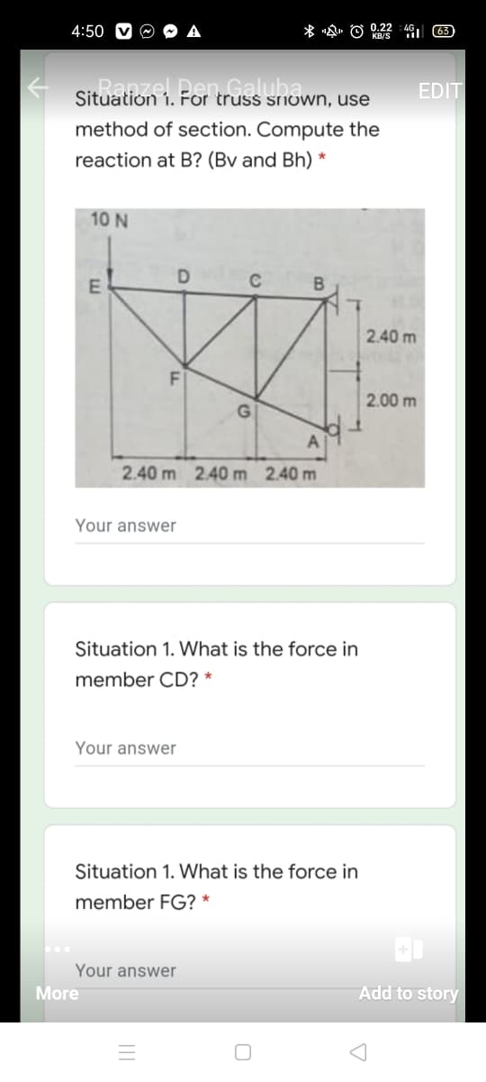 4:50
EDIT
1. For truss SNOWN, use
method of section. Compute the
reaction at B? (Bv and Bh) *
10 N
C
2.40 m
2.00 m
2.40 m 2.40 m 2.40 m
Your answer
Situation 1. What is the force in
member CD? *
Your answer
Situation 1. What is the force in
member FG? *
Your answer
More
Add to story
