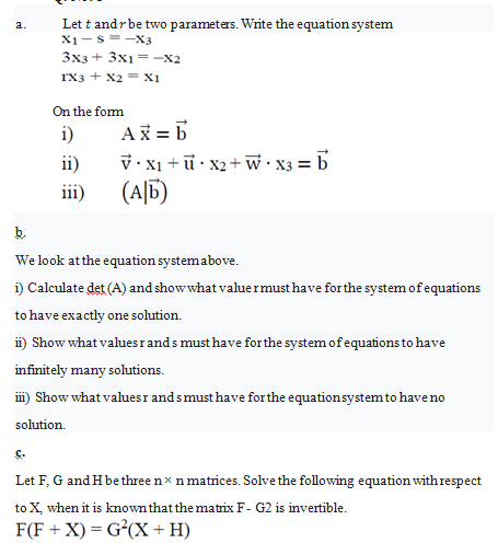 Let t andrbe two parameters. Write the equation system
X1-s=-X3
3x3+ 3x1=-x2
rx3 + X2 = X1
On the form
i)
Ai = 6
V•X1 + ữ • x2+ w• X3 = b
(A|6)
ii)
iii)
b.
We look atthe equation systemabove.
i) Calculate det (A) and show what valuermust have for the system ofequations
to have exactly one solution.
i) Show what values rands must have forthe system of equations to have
infinitely many solutions.
m) Show what valuesr and smust have for the equationsystem to have no
solution.
Let F, G and H be three n× n matrices. Solve the following equation withrespect
to X, when it is knownthat the matrix F- G2 is invertīble.
F(F + X) = G²(X + H)
