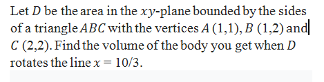 Let D be the area in the xy-plane bounded by the sides
of a triangle ABC with the vertices A (1,1), B (1,2) and
C (2,2). Find the volume of the body you get when D
rotates the line x= 10/3.
