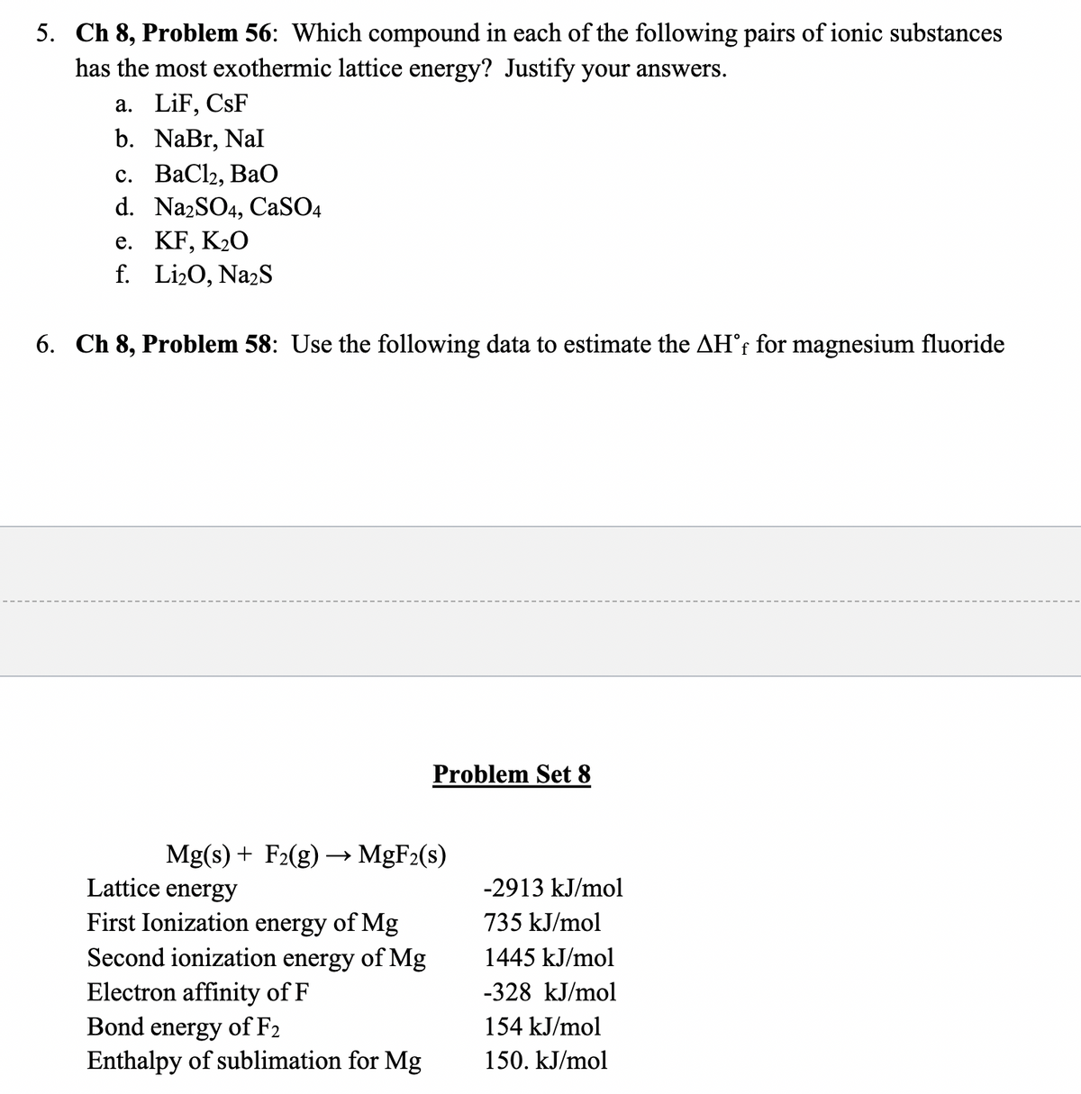 5. Ch 8, Problem 56: Which compound in each of the following pairs of ionic substances
has the most exothermic lattice energy? Justify your answers.
a. LiF, CsF
b. NaBr, Nal
с. ВаСlz, BaO
d. NazSO4, CaSO4
е. KF, K20
f. Li20, NazS
6. Ch 8, Problem 58: Use the following data to estimate the AH°r for magnesium fluoride
Problem Set 8
Mg(s) + F2(g) → MGF2(s)
Lattice energy
-2913 kJ/mol
First Ionization energy of Mg
Second ionization energy of Mg
735 kJ/mol
1445 kJ/mol
Electron affinity of F
Bond energy of F2
Enthalpy of sublimation for Mg
-328 kJ/mol
154 kJ/mol
150. kJ/mol
