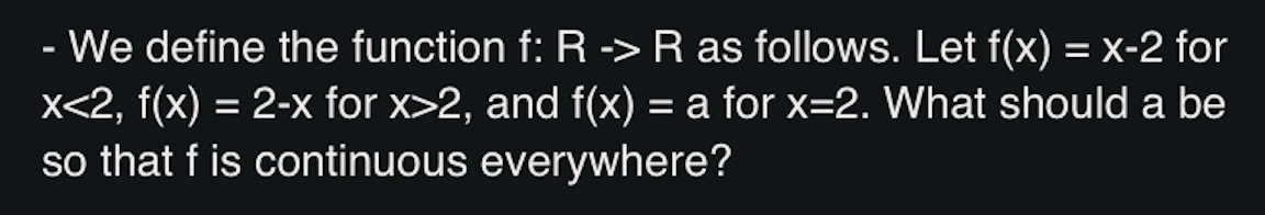 - We define the function f: R -> R as follows. Let f(x) = x-2 for
x<2, f(x) = 2-x for x>2, and f(x) = a for x=2. What should a be
so that f is continuous everywhere?
%D
