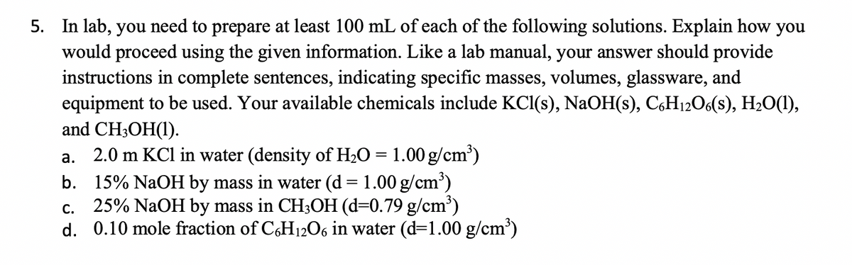 5. In lab, you need to prepare at least 100 mL of each of the following solutions. Explain how you
would proceed using the given information. Like a lab manual, your answer should provide
instructions in complete sentences, indicating specific masses, volumes, glassware, and
equipment to be used. Your available chemicals include KCl(s), NaOH(s), C,H12O6(s), H2O(1),
and CH3OH(1).
2.0 m KCl in water (density of H2O = 1.00 g/cm')
b. 15% NaOH by mass in water (d = 1.00 g/cm')
25% NaOH by mass in CH3OH (d=0.79 g/cm')
d. 0.10 mole fraction of CH1206 in water (d=1.00 g/cm')
а.
С.
