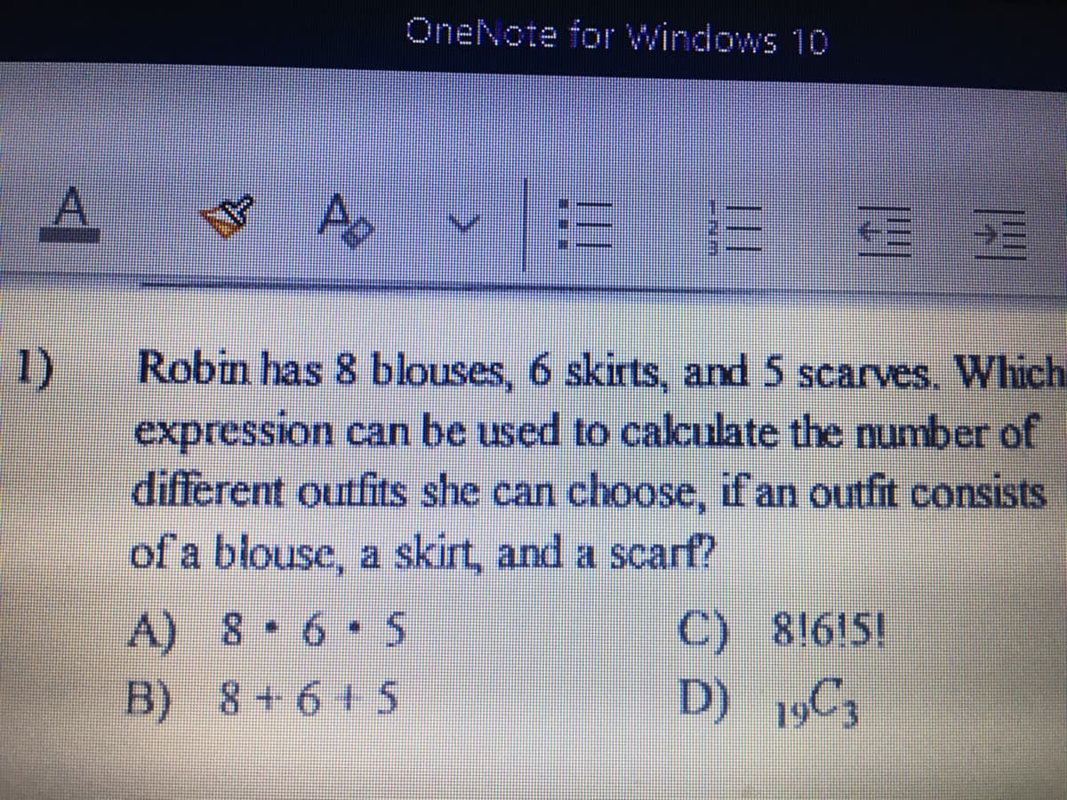 OneNote for Windows 10
1)
expression can be used to calculate the number of
different outfits she can choose, if an outfit consists
of a blouse, a skirt, and a scarf?
Robin has 8 blouses, 6 skirts, and 5 scarves. Which
C) 8!6!5!
D) 19C3
A) 8 6 5
B) 8+6+ 5
