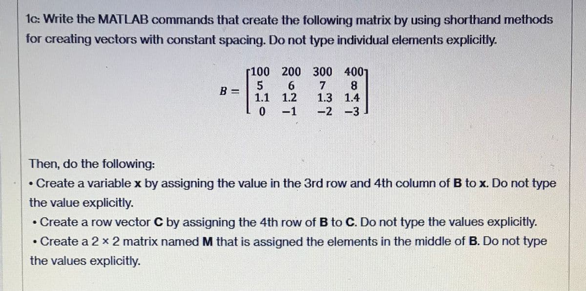 1c: Write the MATLAB commands that create the following matrix by using shorthand methods
for creating vectors with constant spacing. Do not type individual elements explicitly.
100 200 300 4001
7
1.3 1.4
0-1 -2 -3
B =
1.1 1.2
Then, do the following:
• Create a variable x by assigning the value in the 3rd row and 4th column of B to x. Do not type
the value explicitly.
• Create a row vector C by assigning the 4th row of B to C. Do not type the values explicitly.
• Create a 2 x 2 matrix named M that is assigned the elements in the middle of B. Do not type
the values explicitly.
