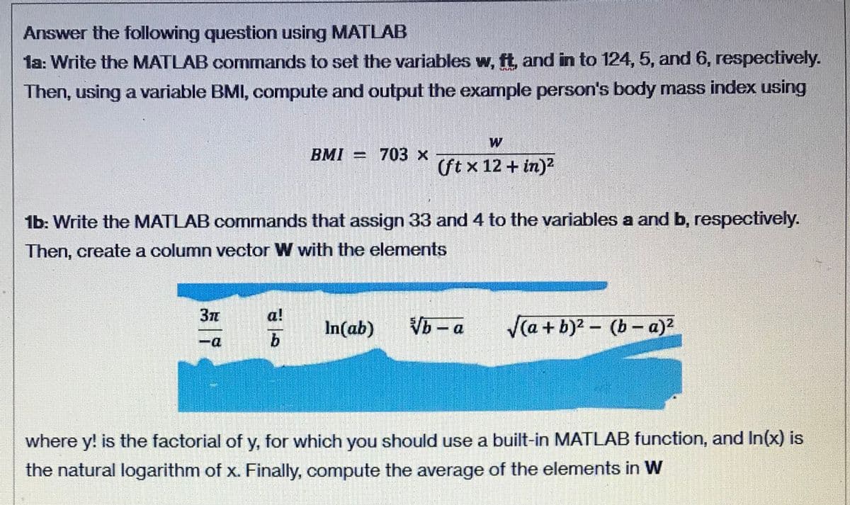 Answer the following question using MATLAB
1a: Write the MATLAB commands to set the variables w, ft, and in to 124, 5, and 6, respectively.
Then, using a variable BMI, compute and output the example person's body mass index using
W
BMI = 703 x
(St x 12 + in)?
1b: Write the MATLAB commands that assign 33 and 4 to the variables a and b, respectively.
Then, create a column vector W with the elements
37
a!
In(ab)
Vb - a
Va + b)2 - (b-a)
D-
where y! is the factorial of y, for which you should use a built-in MATLAB function, and In(x) is
the natural logarithm of x. Finally, compute the average of the elements in W
