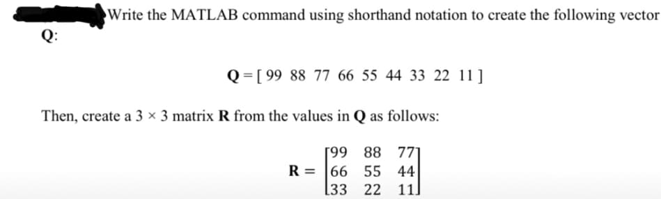 Write the MATLAB command using shorthand notation to create the following vector
Q:
Q = [ 99 88 77 66 55 44 33 22 11 ]
Then, create a 3 × 3 matrix R from the values in Q as follows:
[99 88 771
66 55 44|
11]
R =
[33 22
