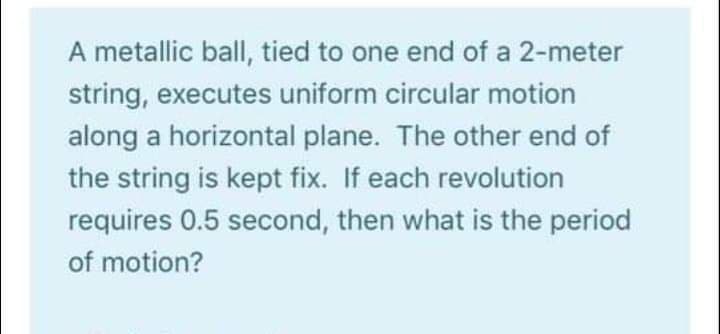A metallic ball, tied to one end of a 2-meter
string, executes uniform circular motion
along a horizontal plane. The other end of
the string is kept fix. If each revolution
requires 0.5 second, then what is the period
of motion?
