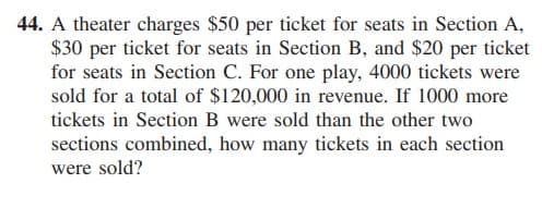 44. A theater charges $50 per ticket for seats in Section A,
$30 per ticket for seats in Section B, and $20 per ticket
for seats in Section C. For one play, 4000 tickets were
sold for a total of $120,000 in revenue. If 1000 more
tickets in Section B were sold than the other two
sections combined, how many tickets in each section
were sold?
