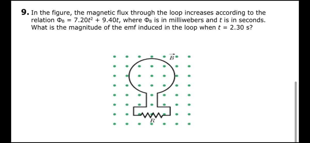 9. In the figure, the magnetic flux through the loop increases according to the
relation OB = 7.20t² + 9.40t, where ¤B is in milliwebers and t is in seconds.
What is the magnitude of the emf induced in the loop when t = 2.30 s?
