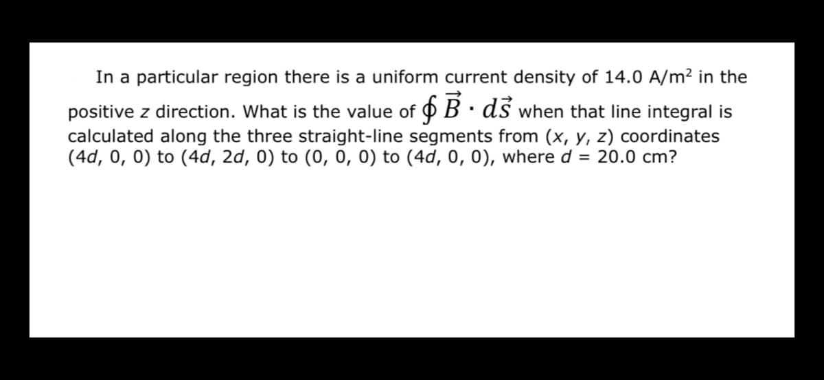In a particular region there is a uniform current density of 14.0 A/m² in the
positive z direction. What is the value of O B· dś when that line integral is
calculated along the three straight-line segments from (x, y, z) coordinates
(4d, 0, 0) to (4d, 2d, 0) to (0, 0, 0) to (4d, 0, 0), where d = 20.0 cm?
