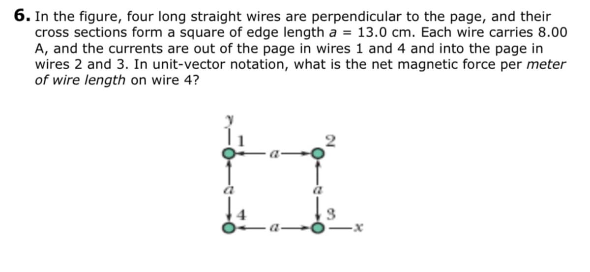 6. In the figure, four long straight wires are perpendicular to the page, and their
cross sections form a square of edge length a =
A, and the currents are out of the page in wires 1 and 4 and into the page in
wires 2 and 3. In unit-vector notation, what is the net magnetic force per meter
of wire length on wire 4?
13.0 cm. Each wire carries 8.00
a
