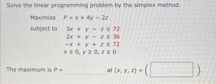 Solve the linear programming problem by the simplex method.
Maximize
P = x + 4y - 2z
subject to
3x + y
2x + y
The maximum is P =
z ≤ 72
z ≤ 36
-x + y + z ≤ 72
x ≥ 0, y ≥ 0, z ≥ 0
at (x, y, z) = 1