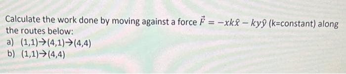 Calculate the work done by moving against a force = -xk2-kyŷ (k=constant) along
the routes below:
a) (1,1)→(4,1)→(4,4)
b) (1,1)>(4,4)