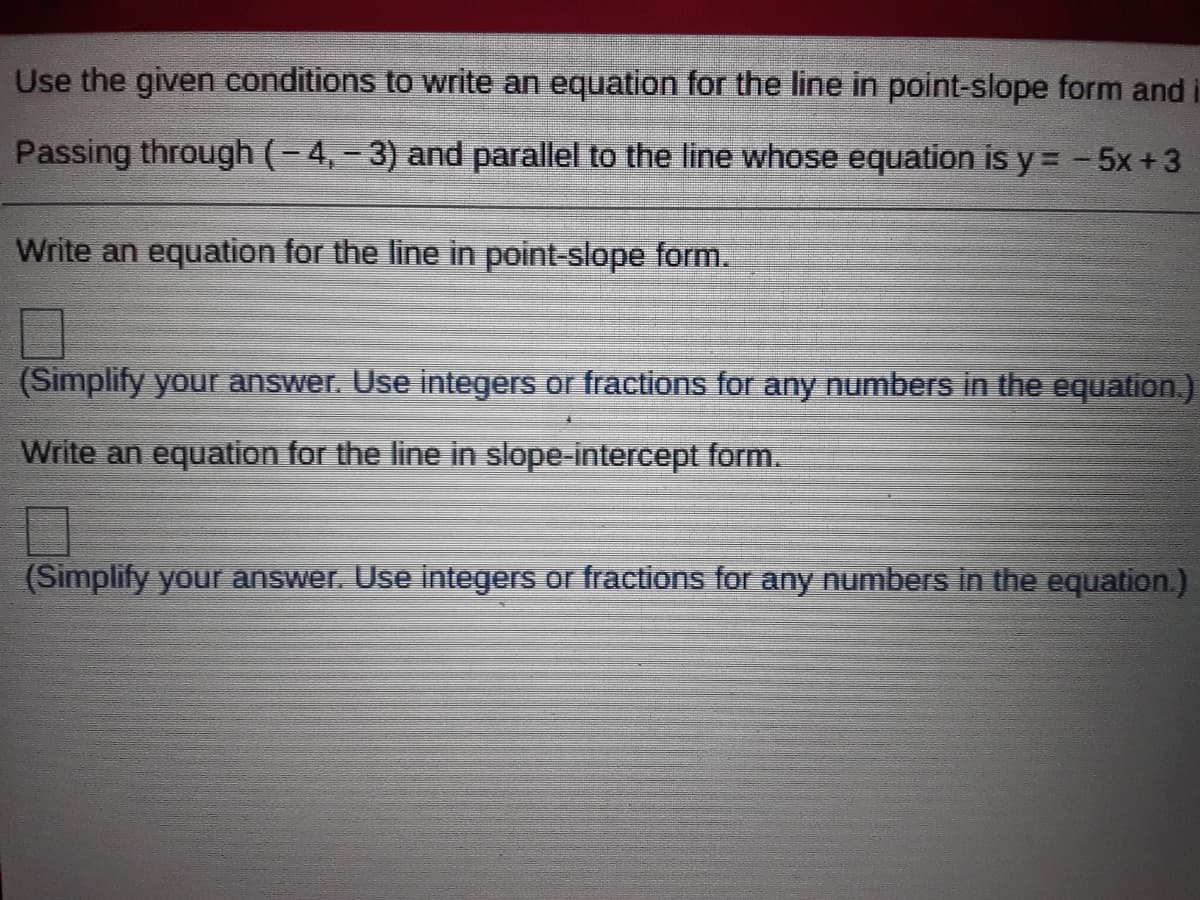 Use the given conditions to write an equation for the line in point-slope form and
Passing through (-4,- 3) and parallel to the line whose equation is y = -5x+3
Write an equation for the line in point-slope form.
(Simplify yourr answer. Use integers or fractions for any numbers in the equation.)
Write an equation for the line in slope-intercept form.
(Simplify your answer. Use integers or fractions for any numbers in the equation.)
