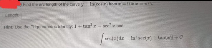 Find the arc length of the curve y = In(cosa) from a
0 to x = π/4.
sec² and
x
sec(x) dx = ln sec(z) + tan(z)| + C
Length:
Hint: Use the Trigonometric Identity: 1 + tan²x =