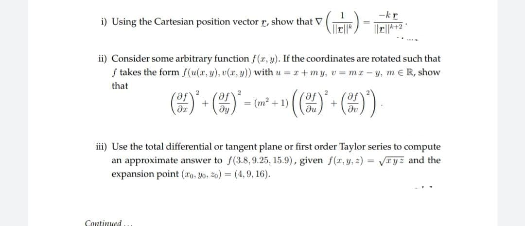-kr
i) Using the Cartesian position vector r, show that V
||||*+2
ii) Consider some arbitrary function f(x, y). If the coordinates are rotated such that
f takes the form f(u(x, y), v(x, y)) with u = x+my, v= mx-y, m R, show
that
2
2
2
af
()*+()*
= (m²+1)
(()*+())
Əv
iii) Use the total differential or tangent plane or first order Taylor series to compute
an approximate answer to f(3.8, 9.25, 15.9), given f(x, y, z)=√xyz and the
expansion point (xo, yo, 20) = (4, 9, 16).
Continued..