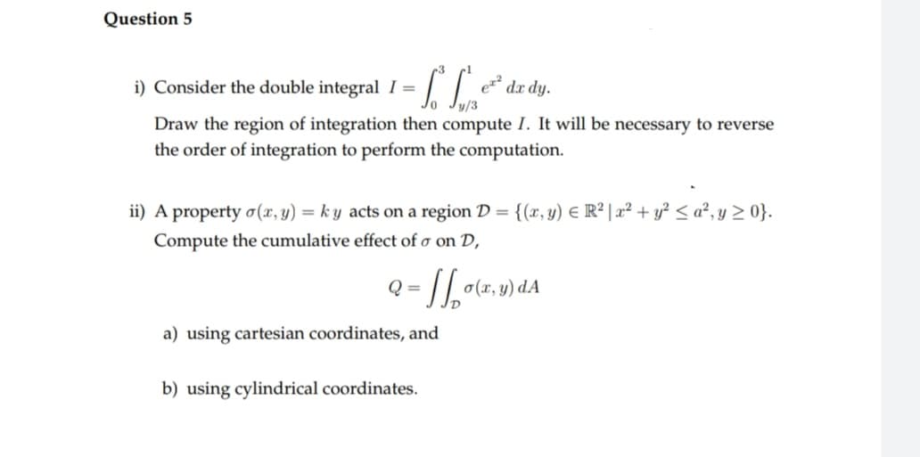 Question 5
i) Consider the double integral I =
हरुर
dx dy.
y/3
Draw the region of integration then compute I. It will be necessary to reverse
the order of integration to perform the computation.
ii) A property o(x, y) = ky acts on a region D = {(x, y) = R² | x² + y² ≤a², y ≥ 0}.
Compute the cumulative effect of o on D,
2=11₂0 o(x, y) da
a) using cartesian coordinates, and
b) using cylindrical coordinates.
