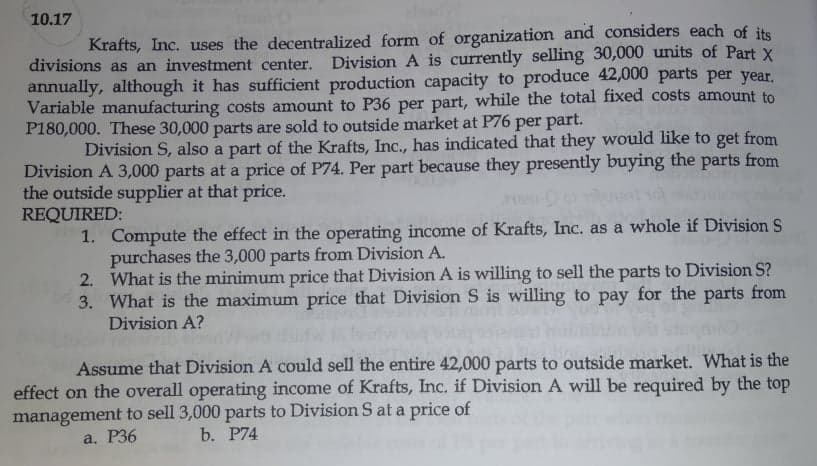 10.17
Krafts, Inc. uses the decentralized form of organization and considers each of its
divisions as an investment center. Division A is currently selling 30,000 units of Part X
annually, although it has sufficient production capacity to produce 42,000 parts per year.
Variable manufacturing costs amount to P36 per part, while the total fixed costs amount to
P180,000. These 30,000 parts are sold to outside market at P76 per part.
Division S, also a part of the Krafts, Inc., has indicated that they would like to get from
Division A 3,000 parts at a price of P74. Per part because they presently buying the parts from
the outside supplier at that price.
REQUIRED:
1. Compute the effect in the operating income of Krafts, Inc. as a whole if Division S
purchases the 3,000 parts from Division A.
2. What is the minimum price that Division A is willing to sell the parts to Division S?
3. What is the maximum price that Division S is willing to pay for the parts from
Division A?
Assume that Division A could sell the entire 42,000 parts to outside market. What is the
effect on the overall operating income of Krafts, Inc. if Division A will be required by the top
management to sell 3,000 parts to Division S at a price of
b. P74
a. Р36
