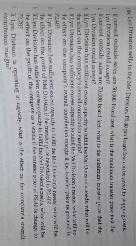 tihe Lyn Division sells to the Mel Division, PO.40 per board foot can be saved in shipping costs.
1 If current outside sales are 50,000 board feet, what is the minimum transfer price that the
Lyn Division could accept?
2. If current outside sales are 70,000 board feet, what is the minimum transfer price that the
Lyn Division could accept?
3. If Lyn Division has sufficient excess capacity to fulfill the Mel Division's needs, what will be
the effect on the company's overall contribution margin?
4. If Lyn Division has sufficient excess capacity to fulfill the Mel Division's needs, what will be
the effect on the company's overall contribution margin if the transfer price negotiated is
P2.40?
5. If Lyn Division has sufficient excess capacity to fulfill the Mel Division's needs, what will be
the effect on the profit of Mel Division if the transfer price negotiated is P2.40?
6. If Lyn Division has sufficient excess capacity to fulfill the Mel Division's needs, what will be
the effect on the profit of the company as a whole if the transfer price of P2.40 is change to
P2.70?
7. If Lyn Division is operating at capacity, what is the effect on the company's overall
contribution margin?
moni
