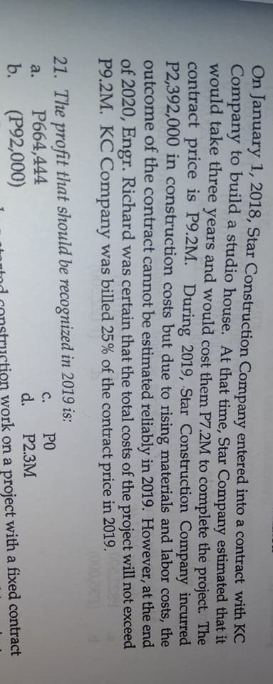 On January 1, 2018, Star Construction Company entered into a contract with KC
Company to build a studio house. At that time, Star Company estimated that it
would take three years and would cost them P7.2M to complete the project. The
contract price is P9.2M. During 2019, Star Construction Company incurred
P2,392,000 in construction costs but due to rising materials and labor costs, the
outcome of the contract cannot be estimated reliably in 2019. However, at the end
of 2020, Engr. Richard was certain that the total costs of the project will not exceed
P9.2M. KC Company was billed 25% of the contract price in 2019.
21. The profit that should be recognized in 2019 is:
C.
PO
P664,444
(P92,000)
a.
d.
P2.3M
b.
ion work on a project with a fixed contract
