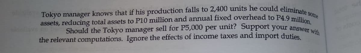 Tokyo manager knows that if his production falls to 2,400 units he could eliminate s
assets, reducing total assets to P10 million and annual fixed overhead to P4.9 million.
Should the Tokyo manager sell for P5,000 per unit? Support your answer with
some
Should the Tokyo manager sell for P5,000 per unit? Support your answer
the relevant computations. Ignore the effects of income taxes and import duties
