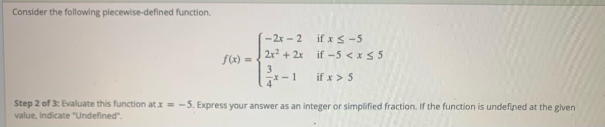 Consider the following piecewise-defined function.
-2x-2
if x <-5
2x2 +2x
if -5 < x < 5
f(x) =
3
x- 1
4
if x > 5
Step 2 of 3: Evaluate this function at x = -5. Express your answer as an integer or simplified fraction. If the function is undefined at the given
value, indicate "Undefined".
