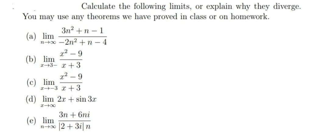 Calculate the following limits, or explain why they diverge.
You may use any theorems we have proved in class or on homework.
3n? + n – 1
(а) lim
n-0 -2n2 +n -4
x2 – 9
(b) lim
r+3- +3
x2
|
(c) lim
I-3 x +3
(d) lim 2x + sin 3x
Зп + 6ni
(e) lim
n-0 2+ 3i|n

