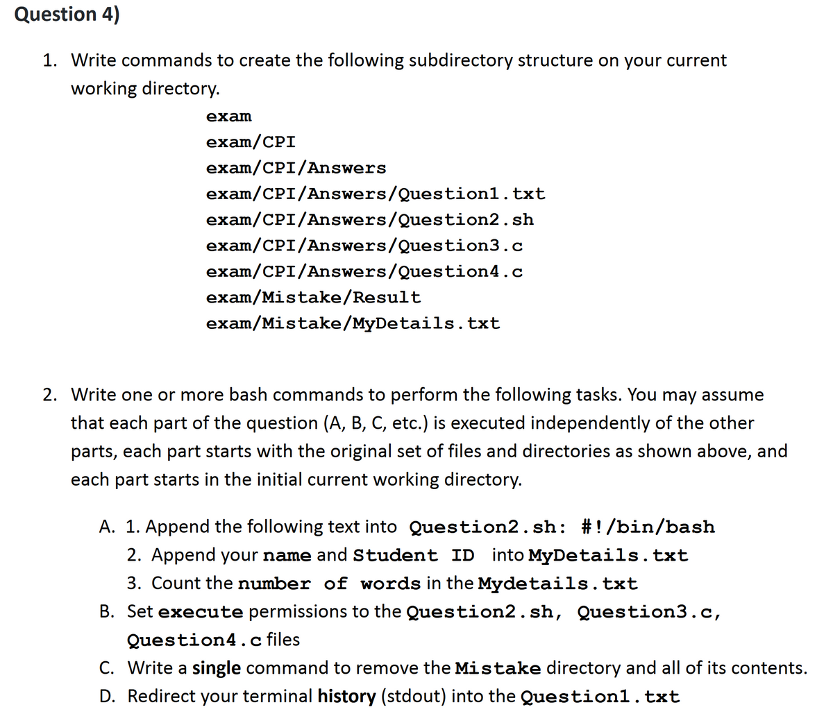 Question 4)
1. Write commands to create the following subdirectory structure on your current
working directory.
exam
exam/CPI
exam/CPI/Answers
exam/CPI/Answers/Question1.txt
exam/CPI/Answers/Question2.sh
exam/CPI/Answers/Question3.c
exam/CPI/Answers/Question4.c
exam/Mistake/Result
exam/Mistake/MyDetails.txt
2. Write one or more bash commands to perform the following tasks. You may assume
that each part of the question (A, B, C, etc.) is executed independently of the other
parts, each part starts with the original set of files and directories as shown above, and
each part starts in the initial current working directory.
A. 1. Append the following text into Question2. sh: #!/bin/bash
2. Append your name and Student ID into MyDetails.txt
3. Count the number of words in the Mydetails.txt
B. Set execute permissions to the Question2.sh, Question3.c,
Question4.c files
C. Write a single command to remove the Mistake directory and all of its contents.
D. Redirect your terminal history (stdout) into the Question1.txt
