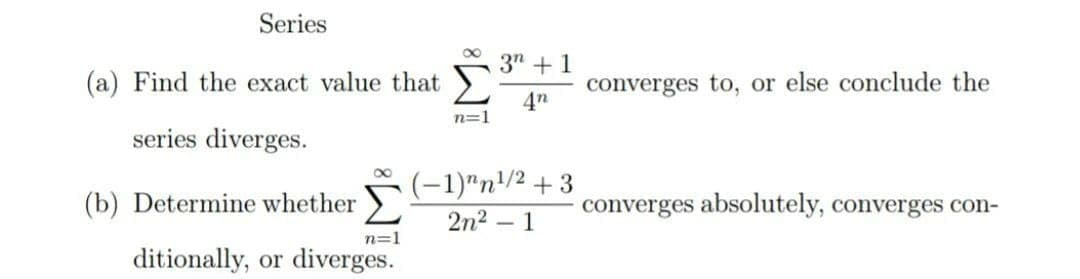 Series
3" +1
(a) Find the exact value that
converges to, or else conclude the
4n
n=1
series diverges.
(-1)"n/2 + 3
(b) Determine whether
converges absolutely, converges con-
2n2
- 1
n=1
ditionally, or diverges.
