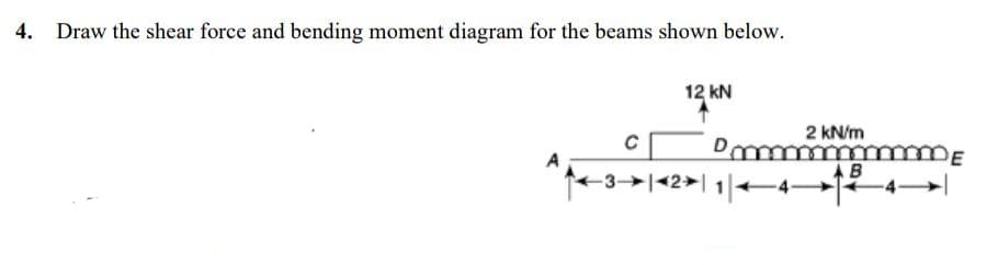 4. Draw the shear force and bending moment diagram for the beams shown below.
12 kN
2 kN/m
B
3→|<2>| 1|4-
