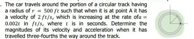 The car travels around the portion of a circular track having
a radius of r = 500 ft such that when it is at point A it has
a velocity of 2 ft/s, which is increasing at the rate ofa =
0.002t in ft/s, where t is in seconds. Determine the
magnitudes of its velocity and acceleration when it has
travelled three-fourths the way around the track.
