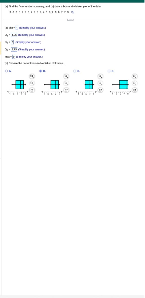 (a) Find the five-number summary, and (b) draw box-and-whisker plot of the data.
3 8 8 5 29 8 79 694 16 29 8 7 7 9
(a) Min = 1 (Simplify your answer.)
Q₁ = 4.25 (Simplify your answer.)
Q₂
= 7 (Simplify your answer.)
Q3 = 8.75 (Simplify your answer.)
Max = 9 (Simplify your answer.)
(b) Choose the correct box-and-whisker plot below.
O A.
Q
OB.
Q
Q
O C.
Q
O D.
Q
2