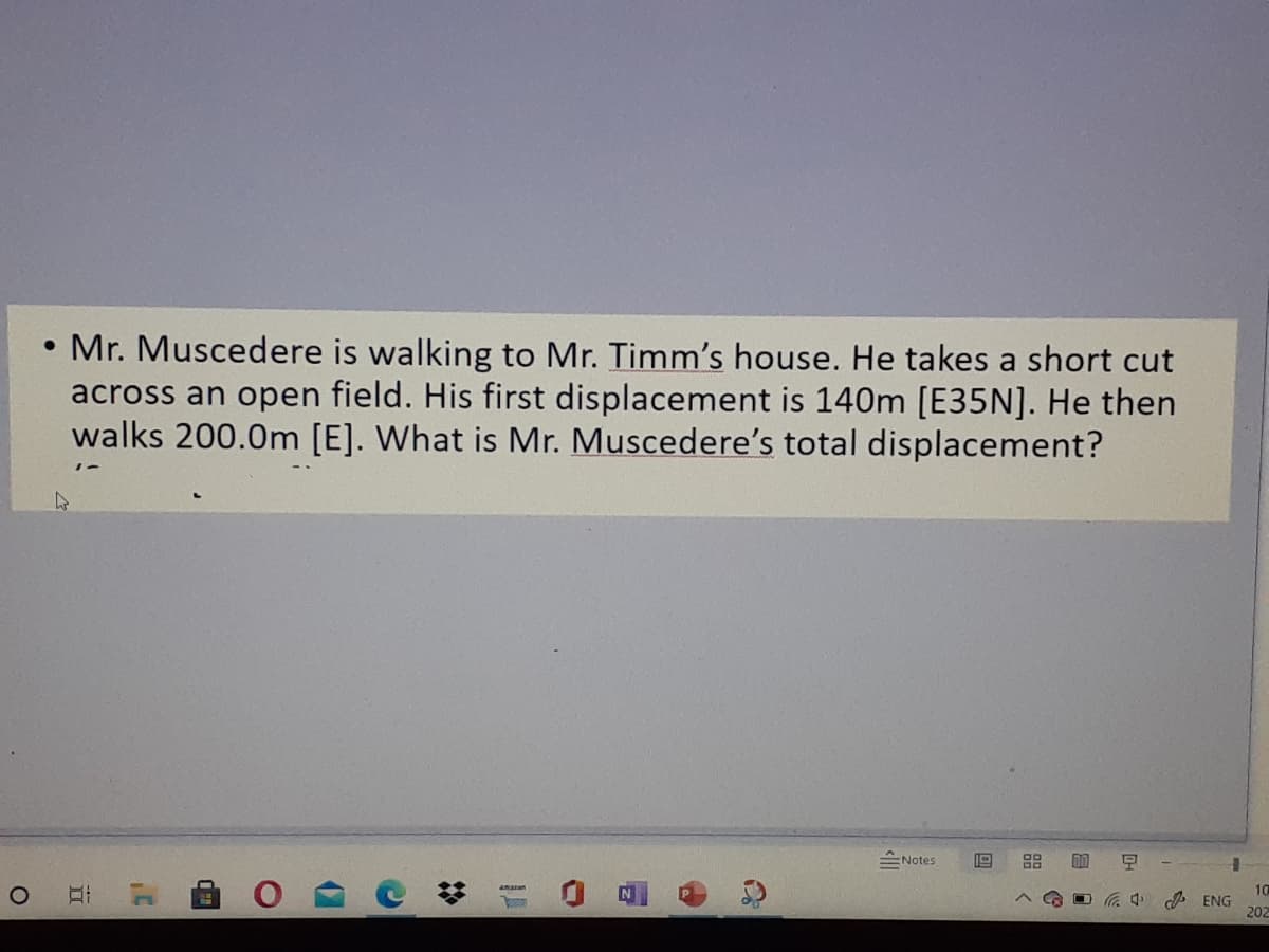 • Mr. Muscedere is walking to Mr. Timm's house. He takes a short cut
across an open field. His first displacement is 140m [E35N]. He then
walks 200.0m [E]. What is Mr. Muscedere's total displacement?
스Notes
10
A ENG
202
88
%2:
